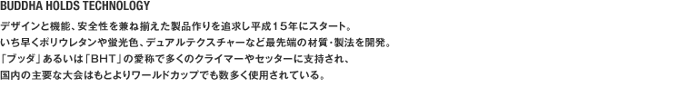 BUDDHA HOLDS TECHNOLOGY　デザインと機能、安全性を兼ね揃えた製品作りを追求し平成15年にスタート。いち早くポリウレタンや蛍光色、デュアルテクスチャーなど最先端の材質･製法を開発。「ブッダ」あるいは「BHT」の愛称で多くのクライマーやセッターに支持され、国内の主要な大会はもとよりワールドカップでも数多く使用されている。