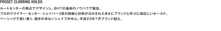 PROSET CLIMBING HOLDS ルートセッターの視点でデザインし、BHTの最新のノウハウで製造。プロのクライマー･セッター･シェイパー３者の経験と技術が活かされたまさにブランドと呼ぶに相応しいホールド。ベーシックで使い易く、飽きの来ないシェイプが中心。平成23年7月ブランド創立。