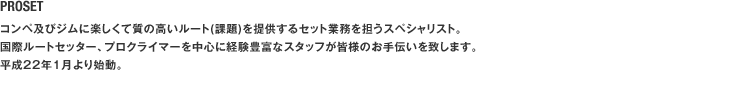 PROSET コンペ及びジムに楽しくて質の高いルート(課題)を提供するセット業務を担うスペシャリスト。国際ルートセッター、プロクライマーを中心に経験豊富なスタッフが皆様のお手伝いを致します。平成22年1月より始動。