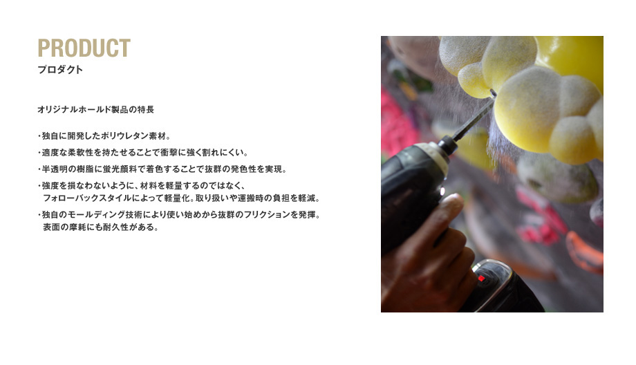 PRODUCT　プロダクト　オリジナルホールド製品の特長　･独自に開発したポリウレタン素材。
･適度な柔軟性を持たせることで衝撃に強く割れにくい。
･半透明の樹脂に蛍光顔料で着色することで抜群の発色性を実現。
･強度を損なわないように、材料を軽量するのではなく、
 フォローバックスタイルによって軽量化。取り扱いや運搬時の負担を軽減。
･独自のモールディング技術により使い始めから抜群のフリクションを発揮。
 表面の摩耗にも耐久性がある。
